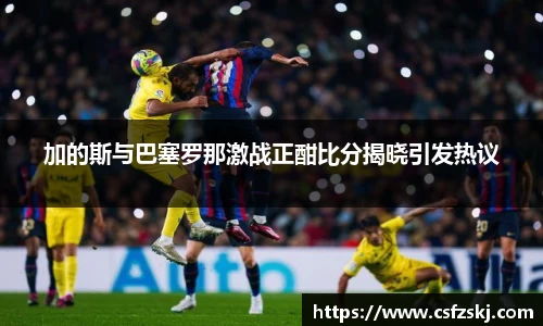 加的斯与巴塞罗那激战正酣比分揭晓引发热议